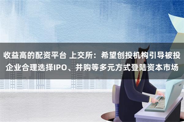 收益高的配资平台 上交所：希望创投机构引导被投企业合理选择IPO、并购等多元方式登陆资本市场