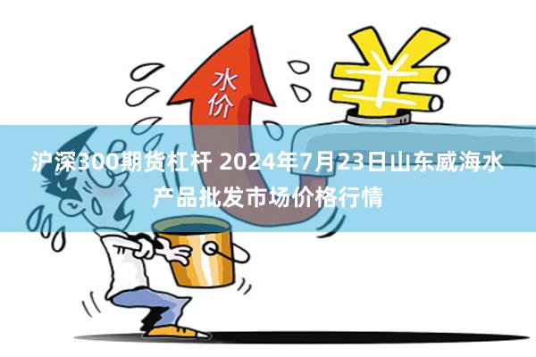 沪深300期货杠杆 2024年7月23日山东威海水产品批发市场价格行情