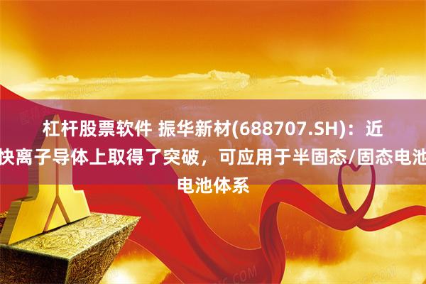 杠杆股票软件 振华新材(688707.SH)：近期在快离子导体上取得了突破，可应用于半固态/固态电池体系