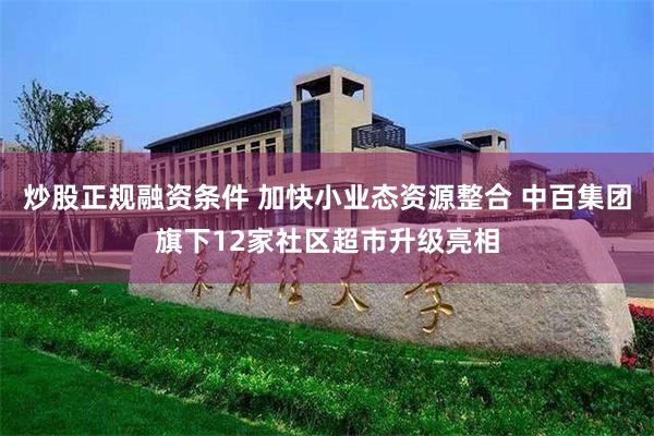 炒股正规融资条件 加快小业态资源整合 中百集团旗下12家社区超市升级亮相