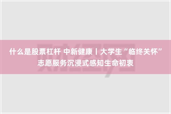 什么是股票杠杆 中新健康丨大学生“临终关怀”志愿服务沉浸式感知生命初衷