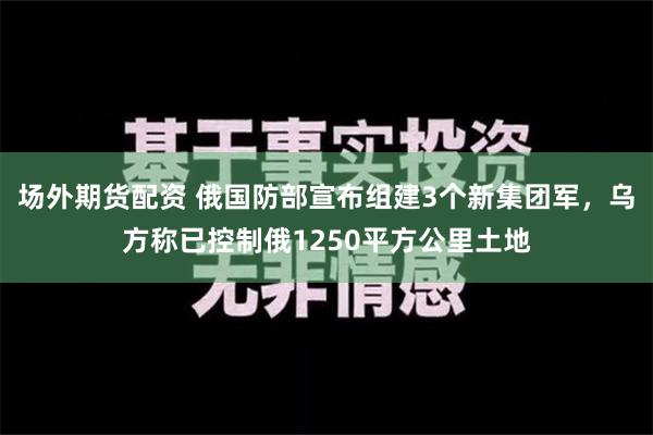 场外期货配资 俄国防部宣布组建3个新集团军，乌方称已控制俄1250平方公里土地