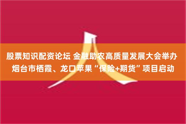 股票知识配资论坛 金融助农高质量发展大会举办 烟台市栖霞、龙口苹果“保险+期货”项目启动