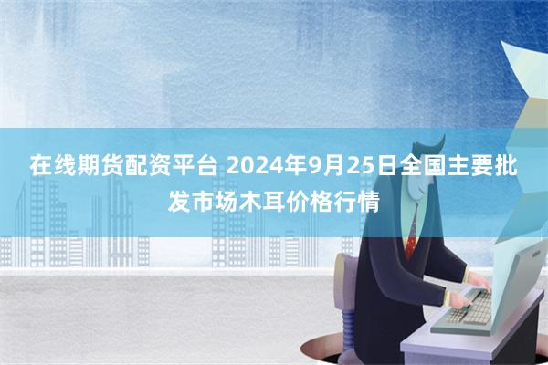 在线期货配资平台 2024年9月25日全国主要批发市场木耳价格行情