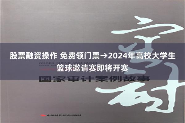 股票融资操作 免费领门票→2024年高校大学生篮球邀请赛即将开赛