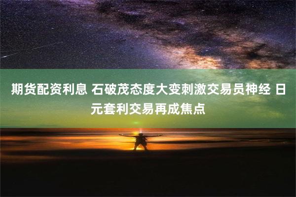 期货配资利息 石破茂态度大变刺激交易员神经 日元套利交易再成焦点