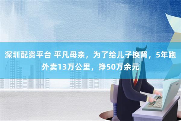 深圳配资平台 平凡母亲，为了给儿子换肾，5年跑外卖13万公里，挣50万余元