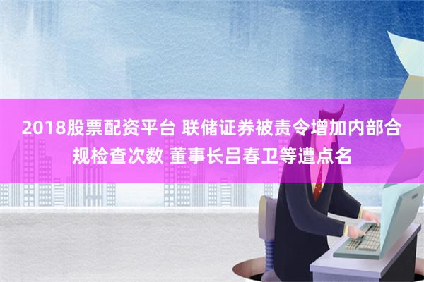 2018股票配资平台 联储证券被责令增加内部合规检查次数 董事长吕春卫等遭点名