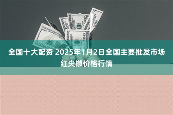 全国十大配资 2025年1月2日全国主要批发市场红尖椒价格行情