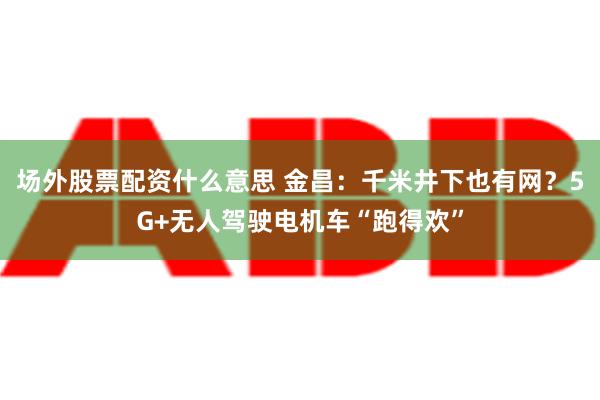 场外股票配资什么意思 金昌：千米井下也有网？5G+无人驾驶电机车“跑得欢”