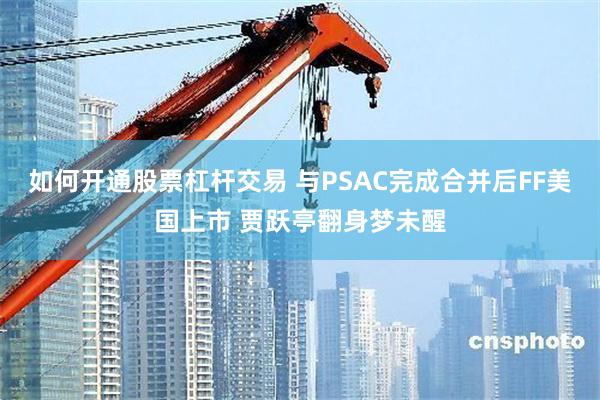 如何开通股票杠杆交易 与PSAC完成合并后FF美国上市 贾跃亭翻身梦未醒