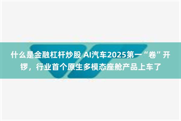 什么是金融杠杆炒股 AI汽车2025第一“卷”开锣，行业首个原生多模态座舱产品上车了